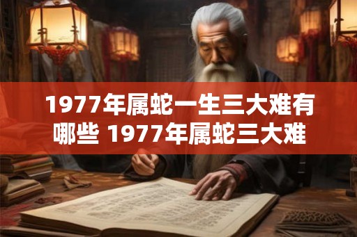 1977年属蛇一生三大难有哪些 1977年属蛇三大难 1977年属蛇一生三大难有哪些 1977年属蛇三大难