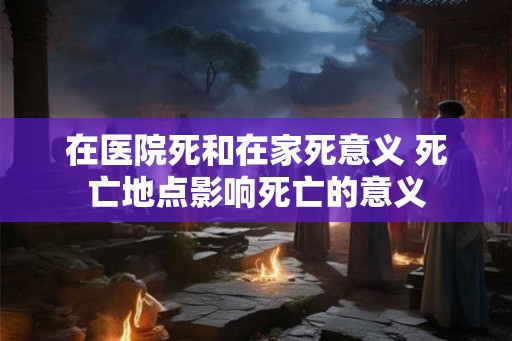 在医院死和在家死意义 死亡地点影响死亡的意义