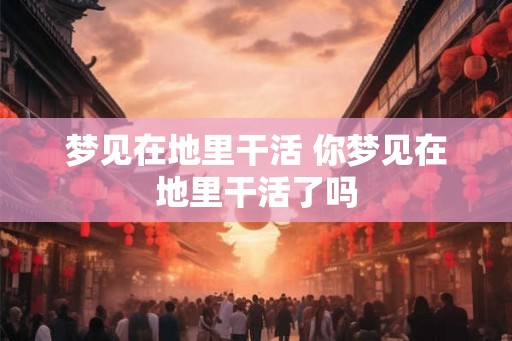 梦见在地里干活 你梦见在地里干活了吗 梦见在地里干活 你梦见在地里干活了吗