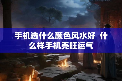 手机选什么颜色风水好 什么样手机壳旺运气 手机选什么颜色风水好 什么样手机壳旺运气
