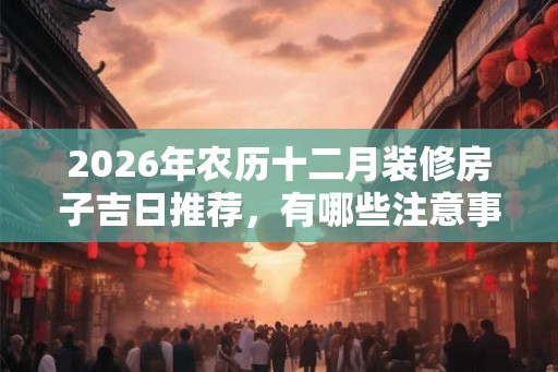 2026年农历十二月装修房子吉日推荐，有哪些注意事项？