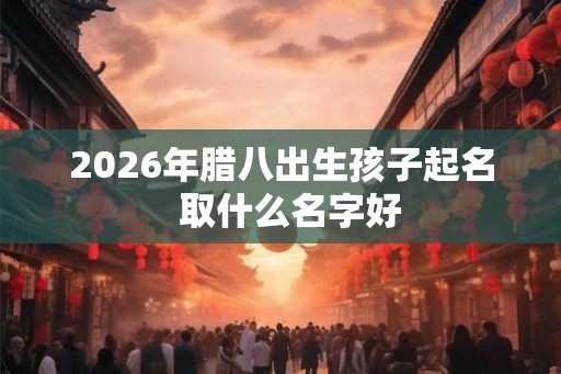 2026年腊八出生孩子起名 取什么名字好 2026年腊八出生孩子起名 取什么名字好