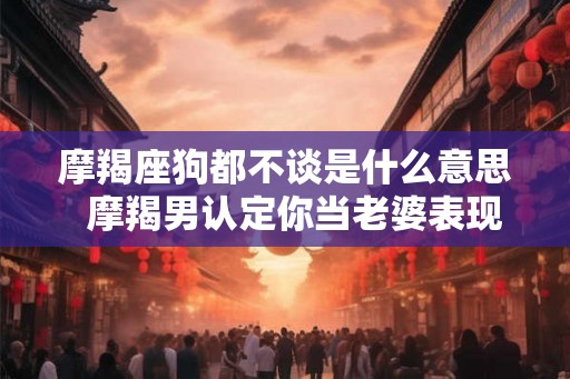 摩羯座狗都不谈是什么意思  摩羯男认定你当老婆表现