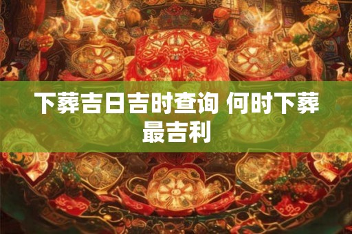 下葬吉日吉时查询 何时下葬最吉利