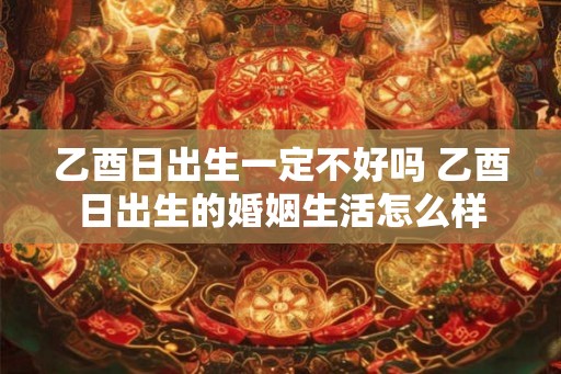 乙酉日出生一定不好吗 乙酉日出生的婚姻生活怎么样