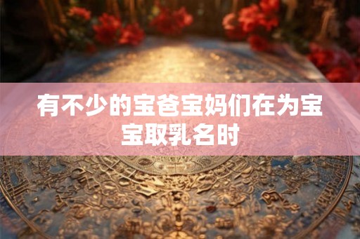有不少的宝爸宝妈们在为宝宝取乳名时