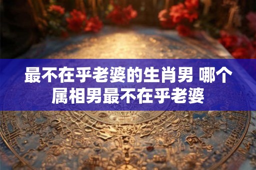 最不在乎老婆的生肖男 哪个属相男最不在乎老婆
