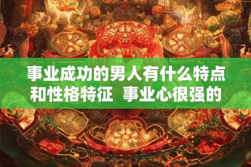 事业成功的男人有什么特点和性格特征  事业心很强的男人性格