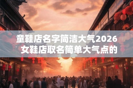 童鞋店名字简洁大气2026  女鞋店取名简单大气点的