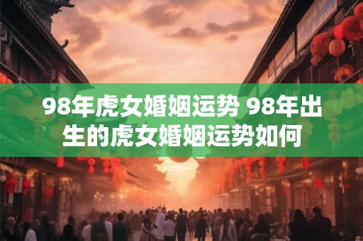 98年虎女婚姻运势 98年出生的虎女婚姻运势如何