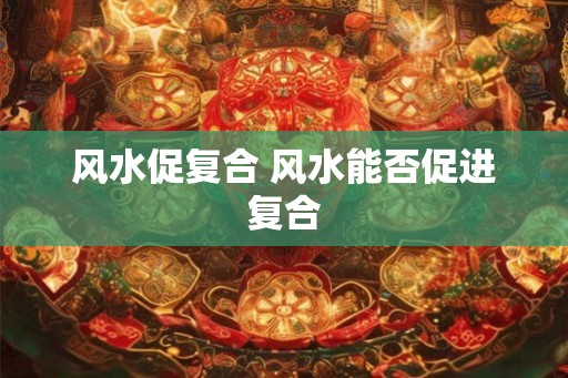 风水促复合 风水能否促进复合