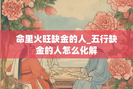 命里火旺缺金的人_五行缺金的人怎么化解