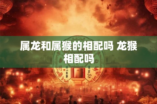 属龙和属猴的相配吗 龙猴相配吗