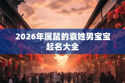 2026年属鼠的袁姓男宝宝起名大全