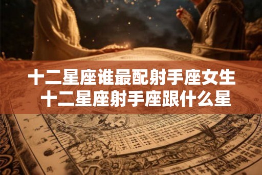 十二星座谁最配射手座女生 十二星座射手座跟什么星座最匹配 十二星座谁最配射手座女生 十二星座射手座跟什么星座最匹配