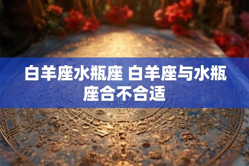 白羊座水瓶座 白羊座与水瓶座合不合适 白羊座水瓶座 白羊座与水瓶座合不合适
