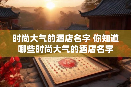 时尚大气的酒店名字 你知道哪些时尚大气的酒店名字