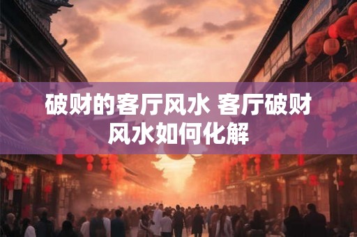 破财的客厅风水 客厅破财风水如何化解