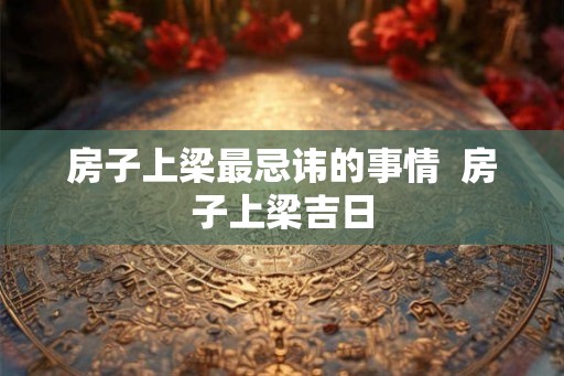 房子上梁最忌讳的事情 房子上梁吉日 房子上梁最忌讳的事情 房子上梁吉日