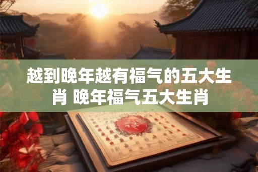 越到晚年越有福气的五大生肖 晚年福气五大生肖