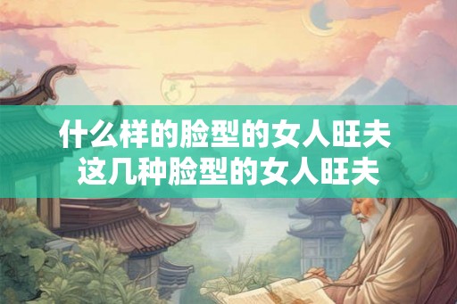 什么样的脸型的女人旺夫 这几种脸型的女人旺夫