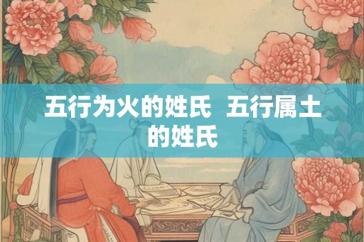 五行为火的姓氏 五行属土的姓氏 五行为火的姓氏 五行属土的姓氏