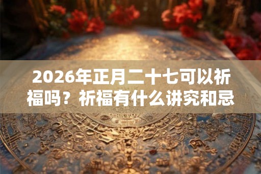 2026年正月二十七可以祈福吗？祈福有什么讲究和忌讳？