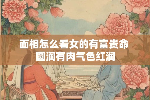 面相怎么看女的有富贵命 圆润有肉气色红润