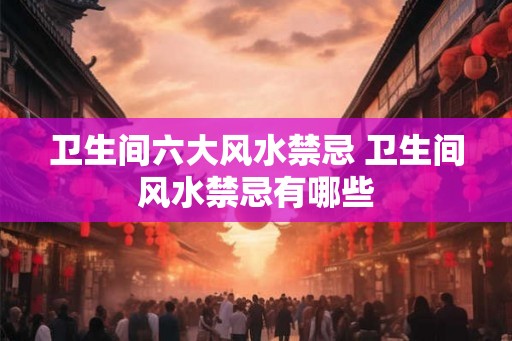 卫生间六大风水禁忌 卫生间风水禁忌有哪些