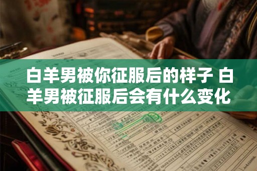 白羊男被你征服后的样子 白羊男被征服后会有什么变化