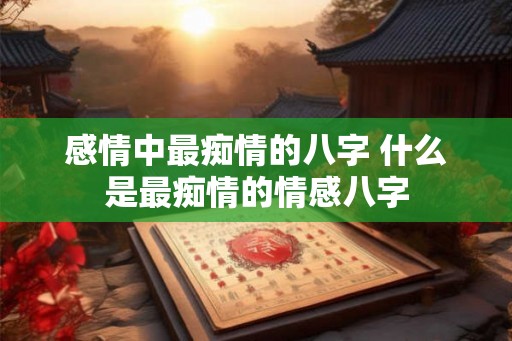 感情中最痴情的八字 什么是最痴情的情感八字