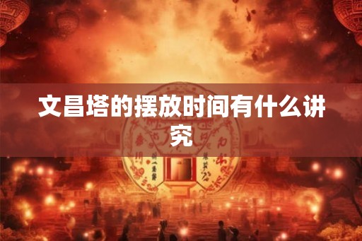 文昌塔的摆放时间有什么讲究 文昌塔的摆放时间有什么讲究