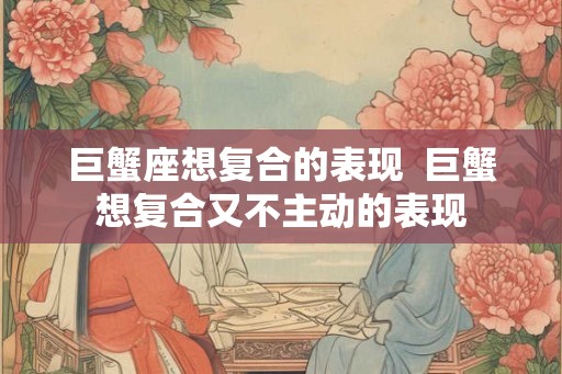 巨蟹座想复合的表现  巨蟹想复合又不主动的表现
