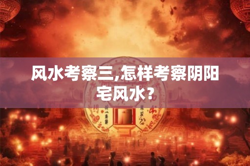 风水考察三,怎样考察阴阳宅风水？