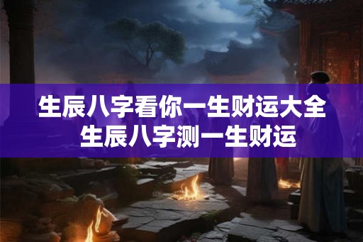 生辰八字看你一生财运大全 生辰八字测一生财运 生辰八字看你一生财运大全 生辰八字测一生财运
