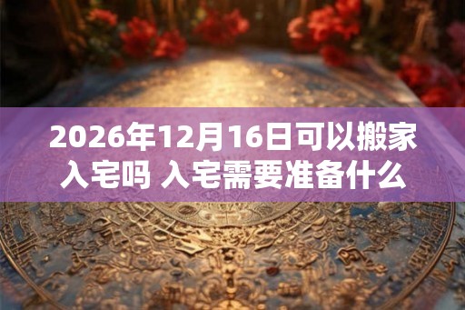 2026年12月16日可以搬家入宅吗 入宅需要准备什么东西