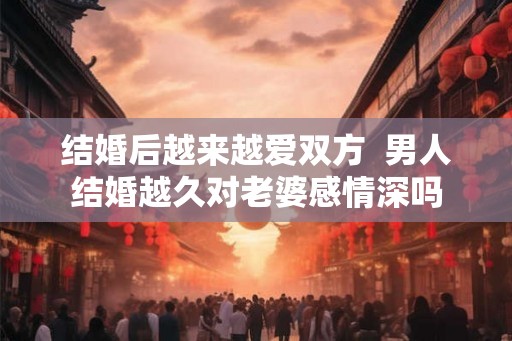 结婚后越来越爱双方  男人结婚越久对老婆感情深吗