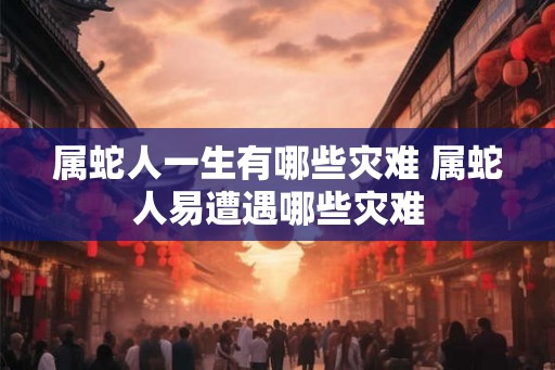属蛇人一生有哪些灾难 属蛇人易遭遇哪些灾难 属蛇人一生有哪些灾难 属蛇人易遭遇哪些灾难