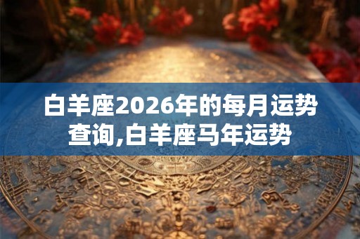 白羊座2026年的每月运势查询,白羊座马年运势
