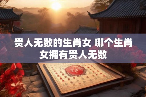 贵人无数的生肖女 哪个生肖女拥有贵人无数 贵人无数的生肖女 哪个生肖女拥有贵人无数