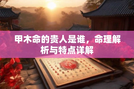 甲木命的贵人是谁,命理解析与特点详解 甲木命的贵人是谁,命理解析与特点详解