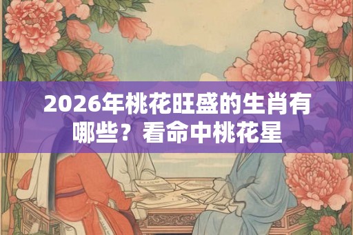 2026年桃花旺盛的生肖有哪些？看命中桃花星