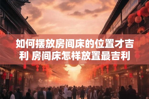 如何摆放房间床的位置才吉利 房间床怎样放置最吉利