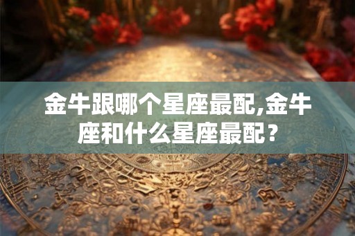 金牛跟哪个星座最配,金牛座和什么星座最配? 金牛跟哪个星座最配,金牛座和什么星座最配?