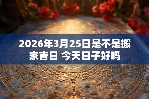 2026年3月25日是不是搬家吉日 今天日子好吗