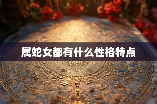 属蛇女都有什么性格特点 属蛇女都有什么性格特点