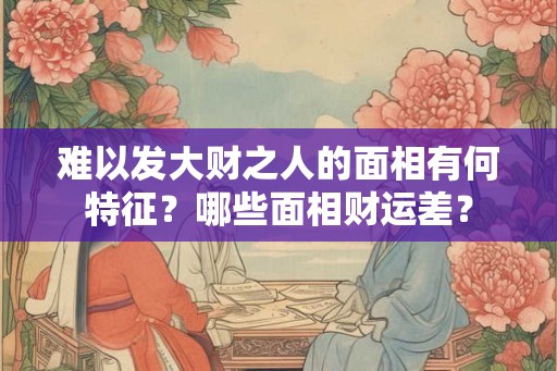 难以发大财之人的面相有何特征？哪些面相财运差？