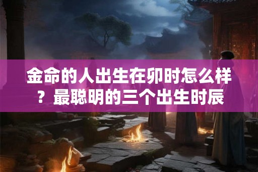 金命的人出生在卯时怎么样？最聪明的三个出生时辰