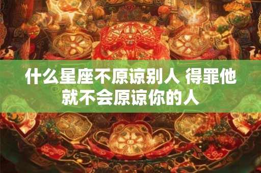 什么星座不原谅别人 得罪他就不会原谅你的人