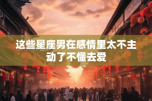 这些星座男在感情里太不主动了不懂去爱 这些星座男在感情里太不主动了不懂去爱